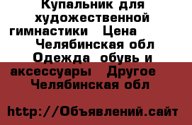 Купальник для художественной гимнастики › Цена ­ 4 900 - Челябинская обл. Одежда, обувь и аксессуары » Другое   . Челябинская обл.